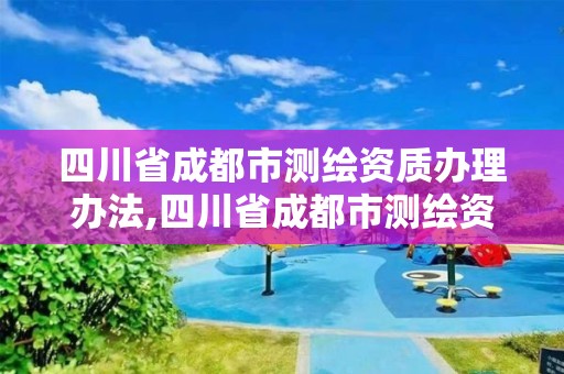 四川省成都市测绘资质办理办法,四川省成都市测绘资质办理办法全文