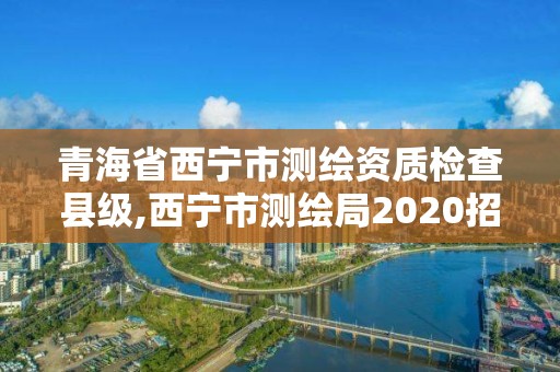 青海省西宁市测绘资质检查县级,西宁市测绘局2020招聘