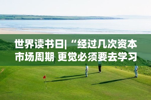 世界读书日|“经过几次资本市场周期 更觉必须要去学习、理解基本功”泓德基金王克玉推荐《投资最重要的事》