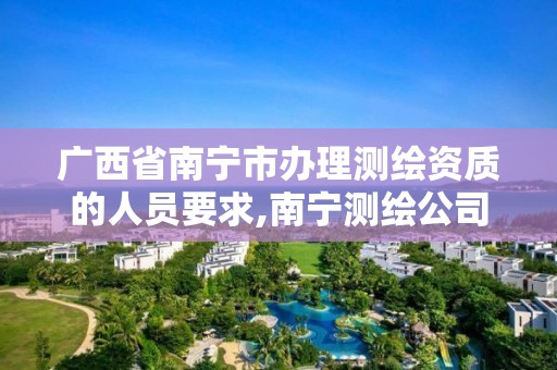 广西省南宁市办理测绘资质的人员要求,南宁测绘公司怎么收费标准