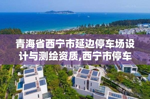 青海省西宁市延边停车场设计与测绘资质,西宁市停车办公室位置。