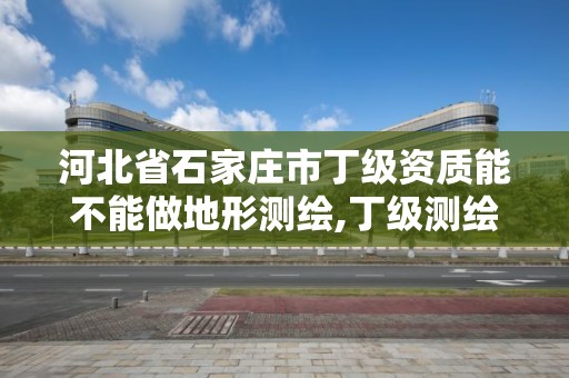 河北省石家庄市丁级资质能不能做地形测绘,丁级测绘资质的业务范围。