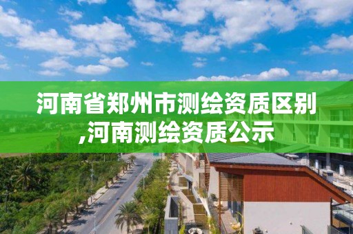 河南省郑州市测绘资质区别,河南测绘资质公示