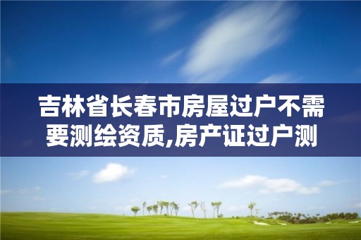 吉林省长春市房屋过户不需要测绘资质,房产证过户测绘收费吗。