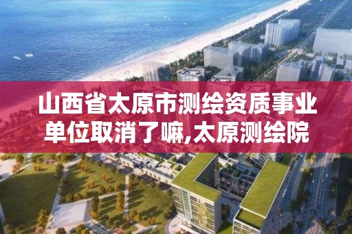 山西省太原市测绘资质事业单位取消了嘛,太原测绘院。