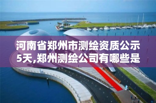 河南省郑州市测绘资质公示5天,郑州测绘公司有哪些是正规的