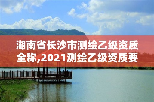 湖南省长沙市测绘乙级资质全称,2021测绘乙级资质要求