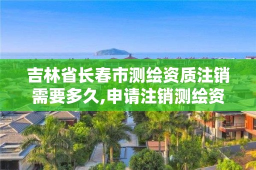 吉林省长春市测绘资质注销需要多久,申请注销测绘资质的流程