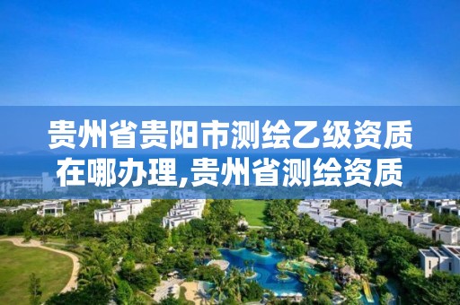 贵州省贵阳市测绘乙级资质在哪办理,贵州省测绘资质管理规定