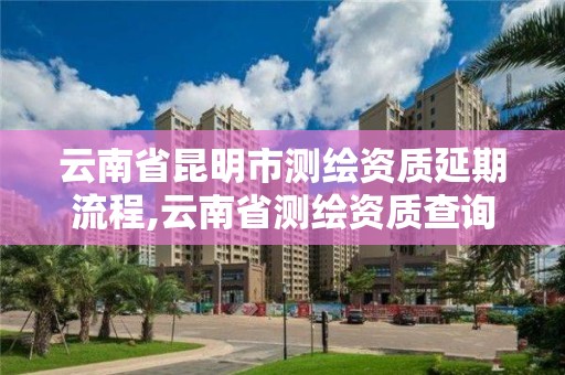 云南省昆明市测绘资质延期流程,云南省测绘资质查询