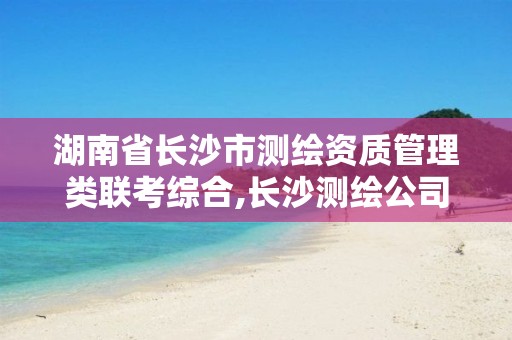 湖南省长沙市测绘资质管理类联考综合,长沙测绘公司资质有哪家。