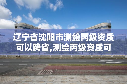 辽宁省沈阳市测绘丙级资质可以跨省,测绘丙级资质可以承揽业务范围