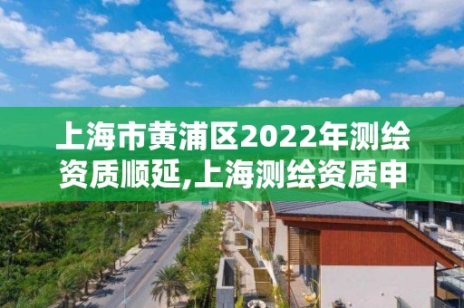 上海市黄浦区2022年测绘资质顺延,上海测绘资质申请