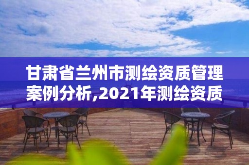 甘肃省兰州市测绘资质管理案例分析,2021年测绘资质管理办法