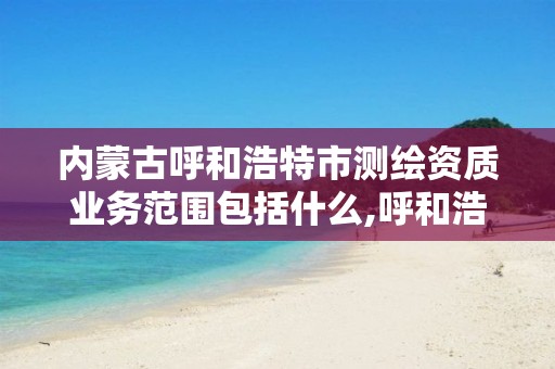 内蒙古呼和浩特市测绘资质业务范围包括什么,呼和浩特测绘局属于什么单位管理。