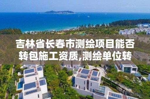 吉林省长春市测绘项目能否转包施工资质,测绘单位转包测绘项目应当承担的法律责任有。