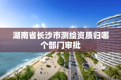 湖南省长沙市测绘资质归哪个部门审批