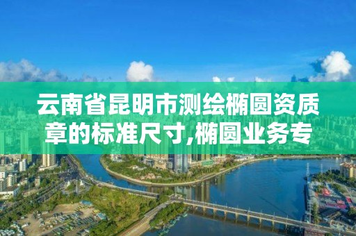 云南省昆明市测绘椭圆资质章的标准尺寸,椭圆业务专用章需要备案吗