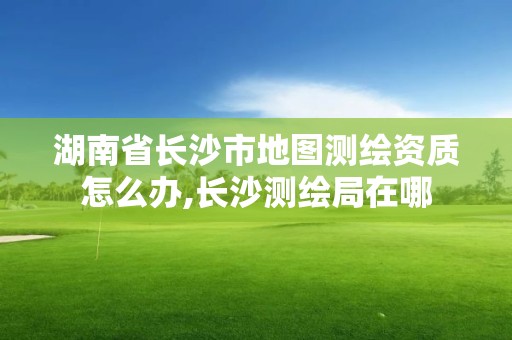 湖南省长沙市地图测绘资质怎么办,长沙测绘局在哪