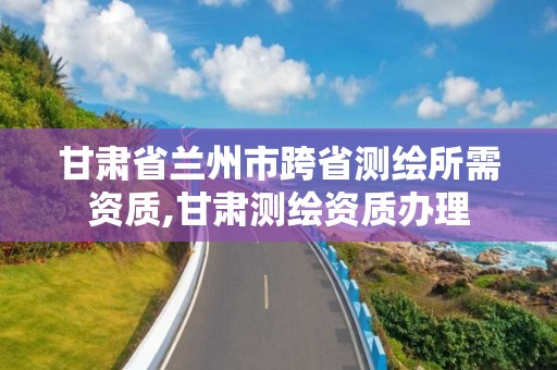 甘肃省兰州市跨省测绘所需资质,甘肃测绘资质办理