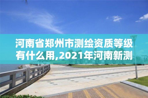 河南省郑州市测绘资质等级有什么用,2021年河南新测绘资质办理