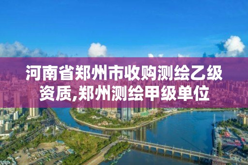 河南省郑州市收购测绘乙级资质,郑州测绘甲级单位