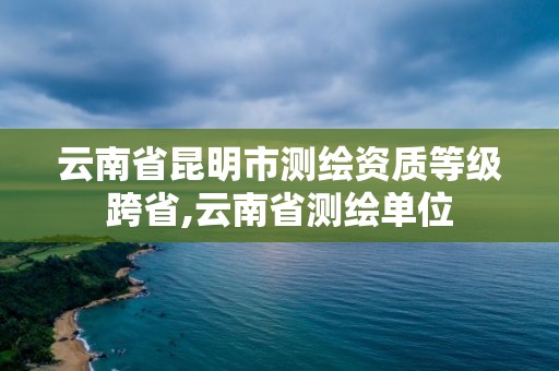 云南省昆明市测绘资质等级跨省,云南省测绘单位