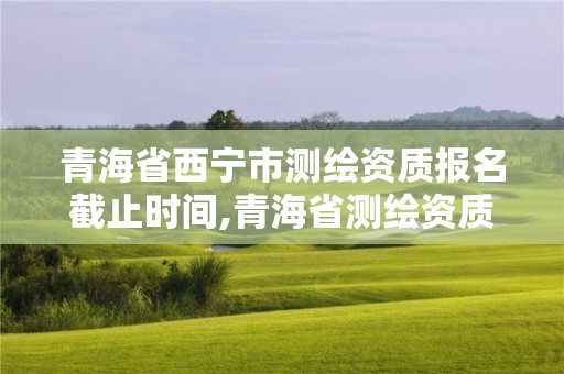 青海省西宁市测绘资质报名截止时间,青海省测绘资质延期公告