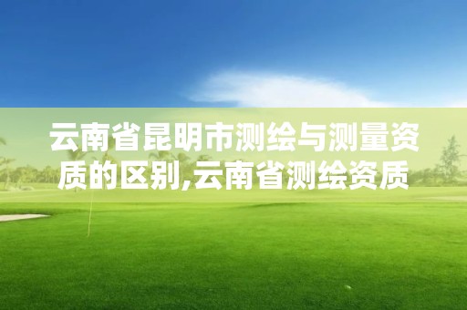 云南省昆明市测绘与测量资质的区别,云南省测绘资质查询