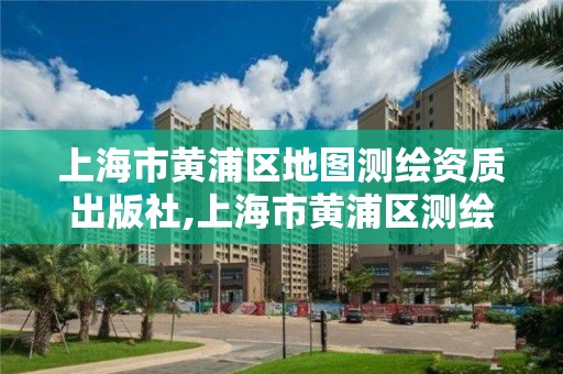 上海市黄浦区地图测绘资质出版社,上海市黄浦区测绘中心