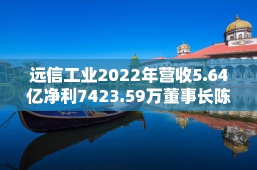 远信工业2022年营收5.64亿净利7423.59万董事长陈少军薪酬66.71万