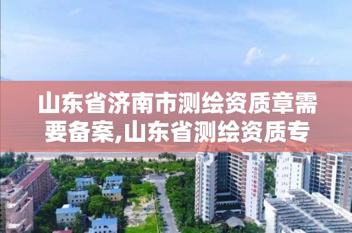 山东省济南市测绘资质章需要备案,山东省测绘资质专用章