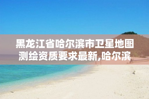 黑龙江省哈尔滨市卫星地图测绘资质要求最新,哈尔滨测绘局是干什么的。