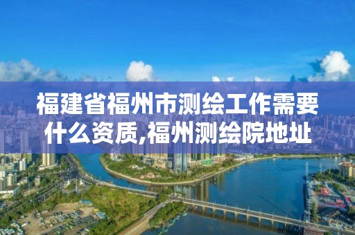 福建省福州市测绘工作需要什么资质,福州测绘院地址