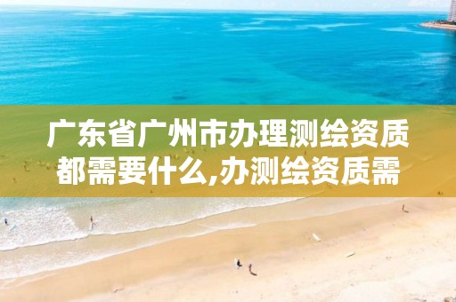 广东省广州市办理测绘资质都需要什么,办测绘资质需要多长时间什么流程在哪个部门审批。