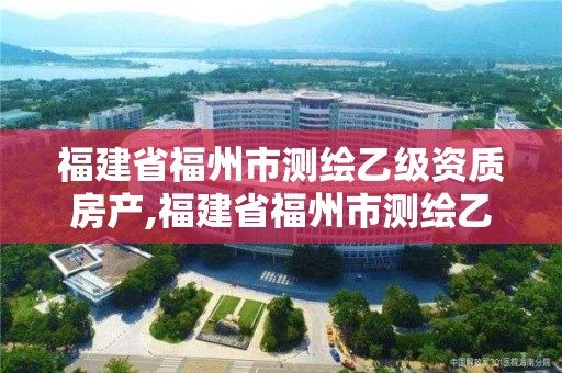 福建省福州市测绘乙级资质房产,福建省福州市测绘乙级资质房产公司名单