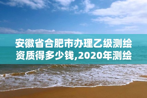 安徽省合肥市办理乙级测绘资质得多少钱,2020年测绘资质乙级需要什么条件