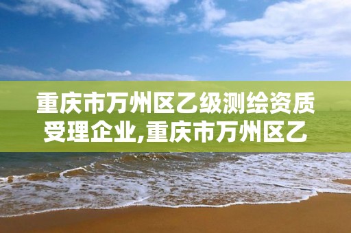 重庆市万州区乙级测绘资质受理企业,重庆市万州区乙级测绘资质受理企业名录