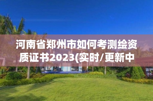 河南省郑州市如何考测绘资质证书2023(实时/更新中)