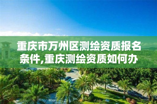 重庆市万州区测绘资质报名条件,重庆测绘资质如何办理。