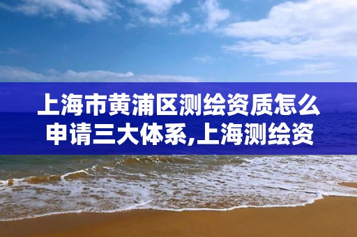 上海市黄浦区测绘资质怎么申请三大体系,上海测绘资质单位。