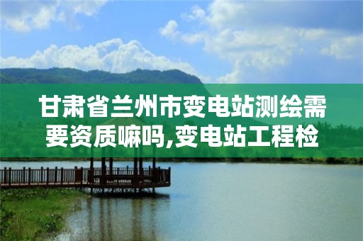 甘肃省兰州市变电站测绘需要资质嘛吗,变电站工程检测试验项目计划。