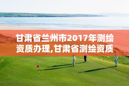 甘肃省兰州市2017年测绘资质办理,甘肃省测绘资质管理平台