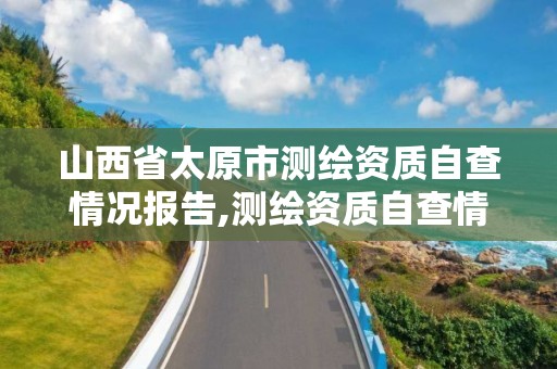 山西省太原市测绘资质自查情况报告,测绘资质自查情况表如何填写