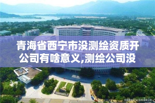 青海省西宁市没测绘资质开公司有啥意义,测绘公司没有资质可以开展业务吗