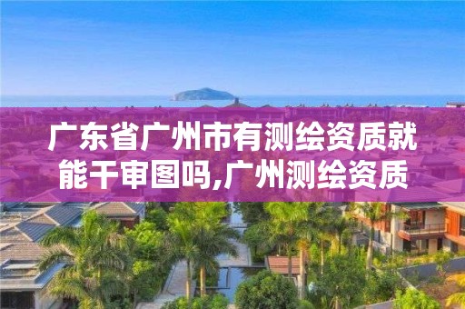 广东省广州市有测绘资质就能干审图吗,广州测绘资质代办