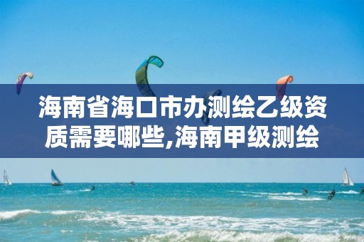 海南省海口市办测绘乙级资质需要哪些,海南甲级测绘资质单位。