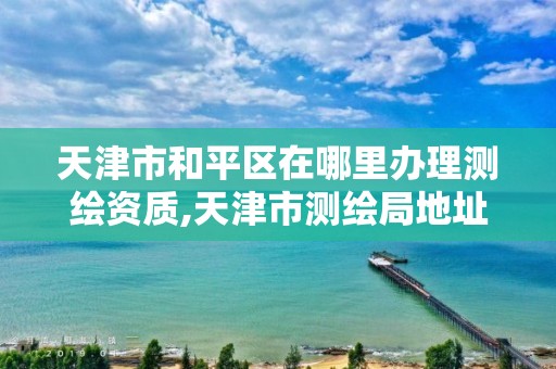 天津市和平区在哪里办理测绘资质,天津市测绘局地址