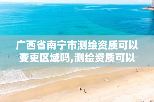 广西省南宁市测绘资质可以变更区域吗,测绘资质可以跨地区作业吗。