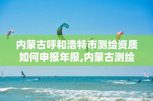 内蒙古呼和浩特市测绘资质如何申报年报,内蒙古测绘资质单位名录